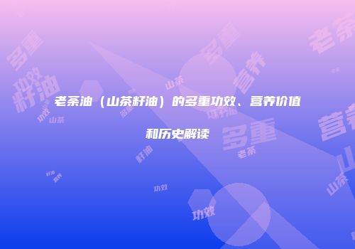 老荼油（山茶籽油）的多重功效、营养价值和历史解读