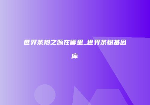 世界茶树之源在哪里_世界茶树基因库