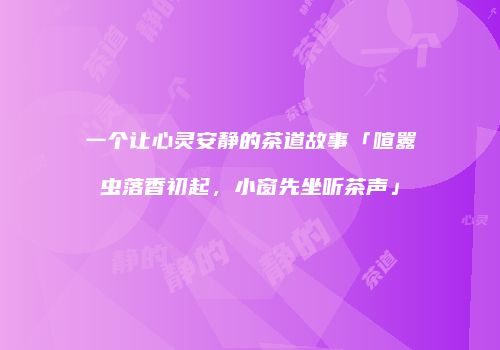 一个让心灵安静的茶道故事「喧嚣虫落香初起，小窗先坐听茶声」