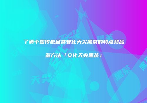 了解中国传统名茶安化天尖黑茶的特点和品鉴方法「安化天尖黑茶」