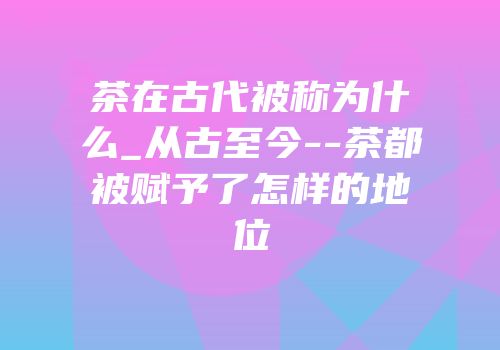 茶在古代被称为什么_从古至今--茶都被赋予了怎样的地位