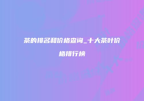 茶的排名和价格查询_十大茶叶价格排行榜