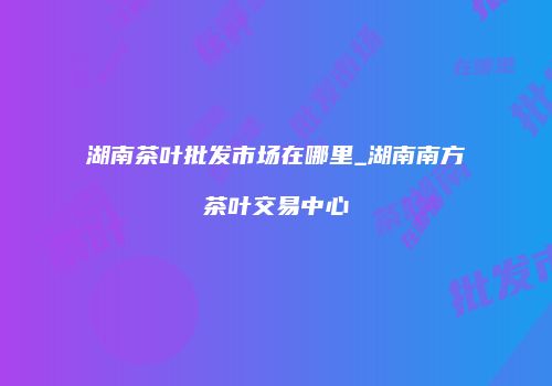 湖南茶叶批发市场在哪里_湖南南方茶叶交易中心