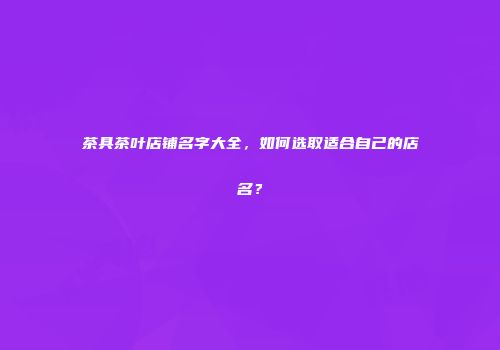 茶具茶叶店铺名字大全，如何选取适合自己的店名？