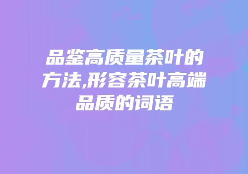 品鉴高质量茶叶的方法,形容茶叶高端品质的词语