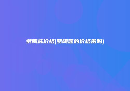 紫陶杯价格(紫陶壶的价格贵吗)