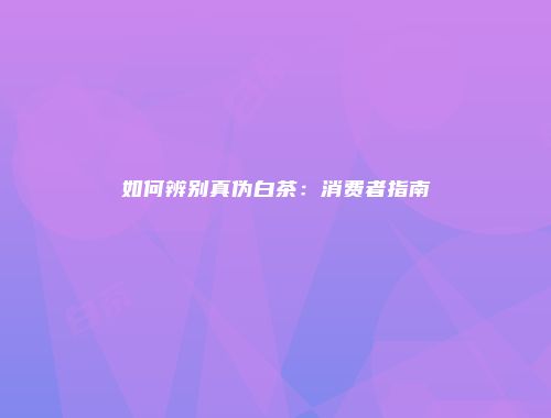 如何辨别真伪白茶：消费者指南