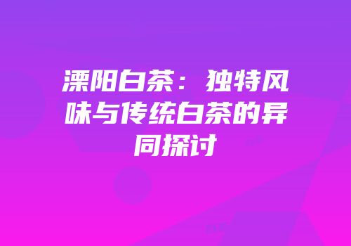 溧阳白茶：独特风味与传统白茶的异同探讨