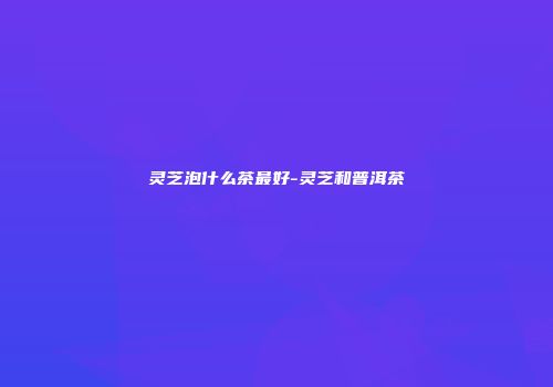 灵芝泡什么茶最好-灵芝和普洱茶