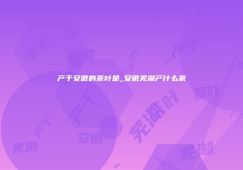 产于安徽的茶叶是_安徽芜湖产什么茶