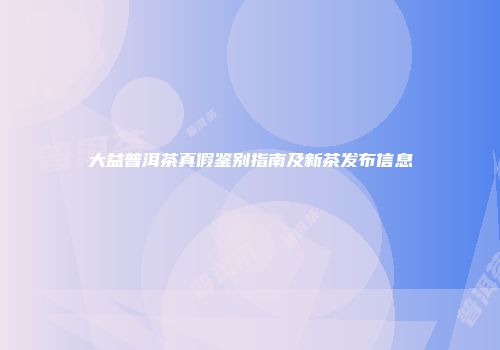 大益普洱茶真假鉴别指南及新茶发布信息