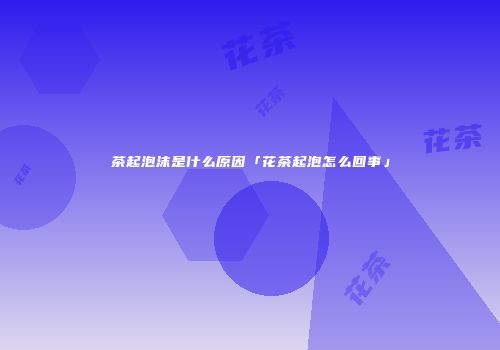 茶起泡沫是什么原因「花茶起泡怎么回事」