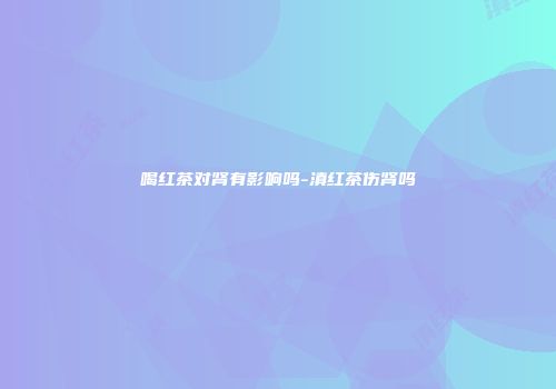 喝红茶对肾有影响吗-滇红茶伤肾吗