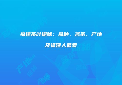 福建茶叶探秘：品种、名茶、产地及福建人最爱