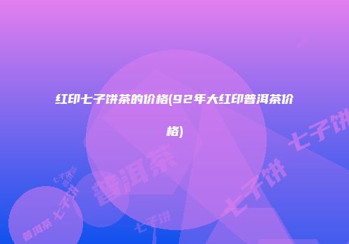 红印七子饼茶的价格(92年大红印普洱茶价格)