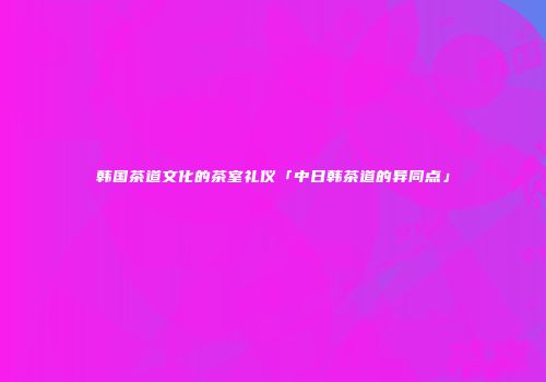 韩国茶道文化的茶室礼仪「中日韩茶道的异同点」