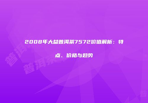 2008年大益普洱茶7572价值解析：特点、价格与趋势