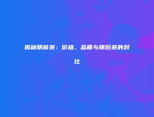 揭秘明前茶：价格、品质与明后茶的对比