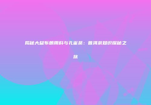 揭秘大益布朗用料与孔雀茶：普洱茶知识探秘之旅