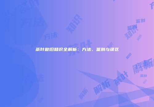 茶叶做旧知识全解析：方法、鉴别与误区