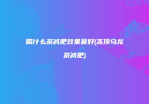 喝什么茶减肥效果最好(冻顶乌龙茶减肥)