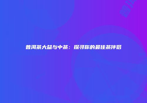 普洱茶大益与中茶：探寻你的最佳茶伴侣