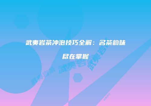 武夷岩茶冲泡技巧全解：名茶韵味尽在掌握