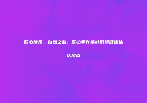 匠心传承，自然之韵：匠心手作茶叶引领健康生活风尚