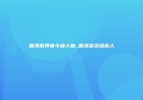 普洱茶界泰斗级人物_普洱茶资深茶人
