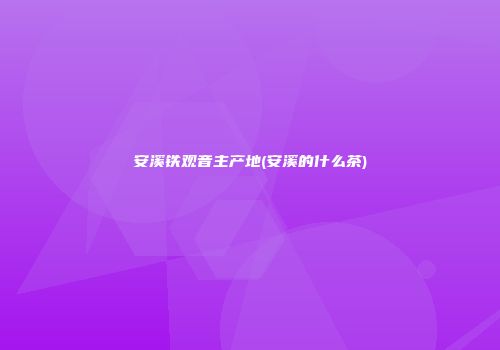 安溪铁观音主产地(安溪的什么茶)
