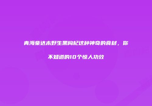 青海柴达木野生黑枸杞这种神奇的食材，你不知道的10个惊人功效