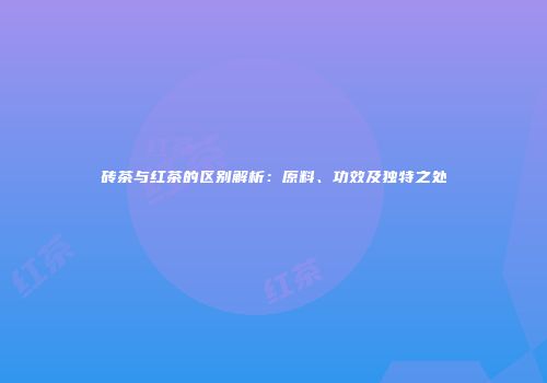 砖茶与红茶的区别解析：原料、功效及独特之处