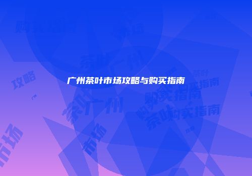广州茶叶市场攻略与购买指南