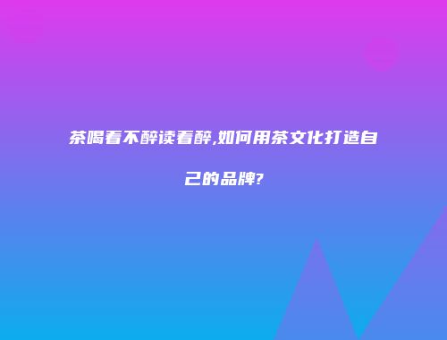 茶喝着不醉读着醉,如何用茶文化打造自己的品牌?