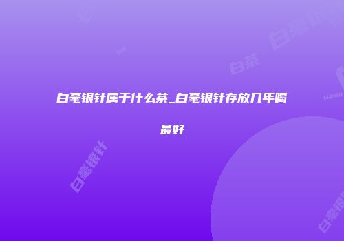 白毫银针属于什么茶_白毫银针存放几年喝最好