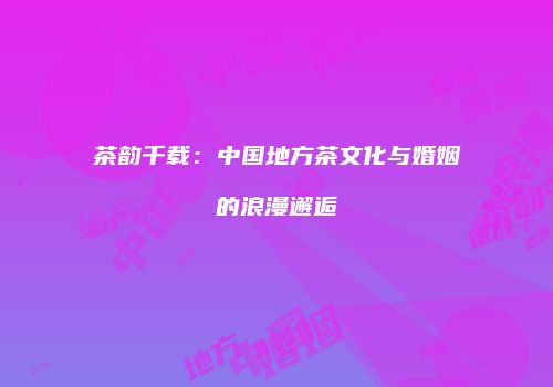 茶韵千载：中国地方茶文化与婚姻的浪漫邂逅