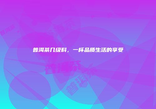 普洱茶几级料，一杯品质生活的享受
