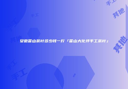 安徽霍山茶叶多少钱一斤「霍山大化坪手工茶叶」