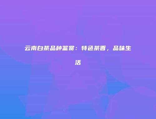 云南白茶品种鉴赏：特色茶香，品味生活