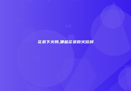 花茶下火吗,哪些花茶败火滋润