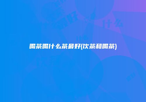 喝茶喝什么茶最好(饮茶和喝茶)