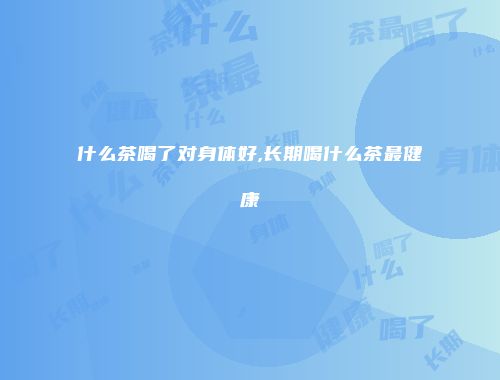 什么茶喝了对身体好,长期喝什么茶最健康