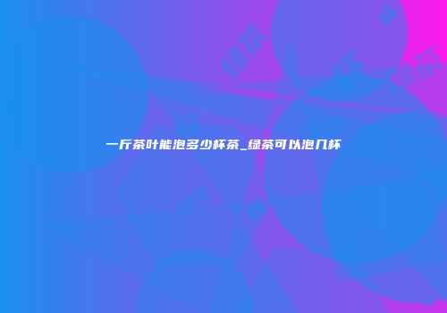 一斤茶叶能泡多少杯茶_绿茶可以泡几杯