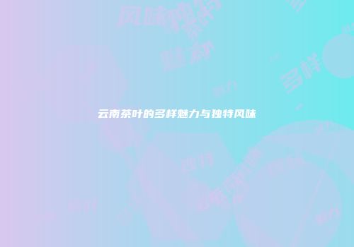 云南茶叶的多样魅力与独特风味