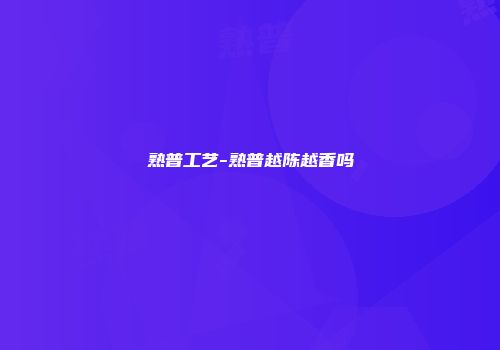 熟普工艺-熟普越陈越香吗