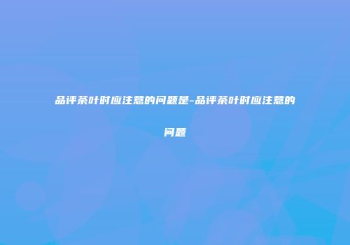 品评茶叶时应注意的问题是-品评茶叶时应注意的问题