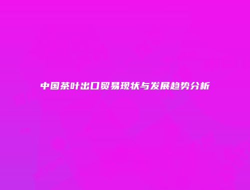 中国茶叶出口贸易现状与发展趋势分析