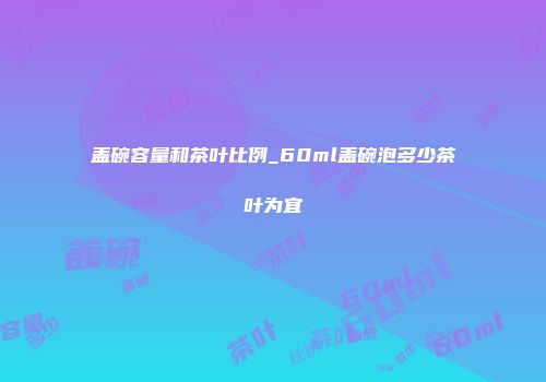 盖碗容量和茶叶比例_60ml盖碗泡多少茶叶为宜