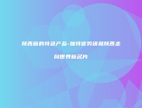 陕西省的特色产品-独特优势铸就陕西走向世界新名片