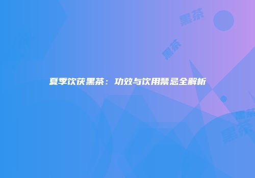 夏季饮茯黑茶：功效与饮用禁忌全解析